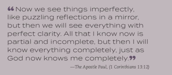 “Now we see things imperfectly, like puzzling reflections in a mirror, but then we will see everything with perfect clarity. All that I know now is partial and incomplete, but then I will know everything completely, just as God now knows me completely.” —The Apostle Paul, (1 Corinthians 13:12)