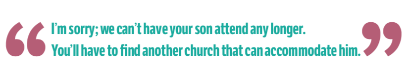 Quote: "I’m sorry; we can’t have your son attend any longer. You’ll have to find another church that can accommodate him."