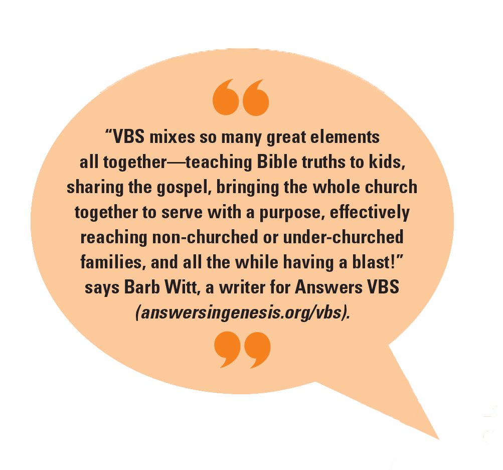 “VBS mixes so many great elements all together—teaching Bible truths to kids, sharing the gospel, bringing the whole church together to serve with a purpose, effectively reaching non-churched or under-churched families, and all the while having a blast!” says Barb Witt, a writer for Answers VBS (answersingenesis.org/vbs).