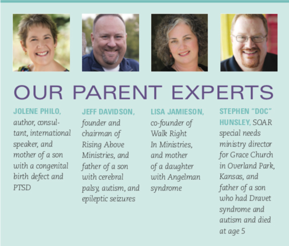 A teal box with four headshots of the parent experts in these. Jolene Philo, author, consul- tant, international speaker, and mother of a son with a congenital birth defect and PTSD. Jeff Davidson, founder and chairman of Rising Above Ministries, and father of a son with cerebral palsy, autism, and epileptic seizures. Lisa Jamison, co-founder of Walk Right In Ministries, and mother of a daughter with Angelman syndrome. Stephen "Doc" Hunsely, SOAR special needs ministry director for Grace Church in Overland Park, Kansas, and father of a son who had Dravet syndrome and autism and died at age 5.
